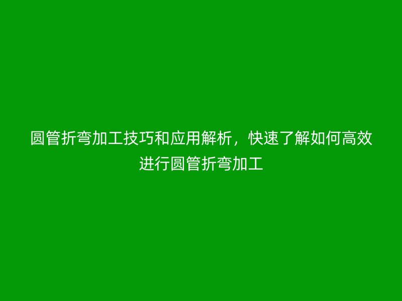 圆管折弯加工技巧和应用解析，快速了解如何高效进行圆管折弯加工