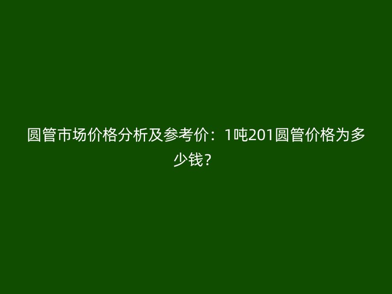 圆管市场价格分析及参考价：1吨201圆管价格为多少钱？