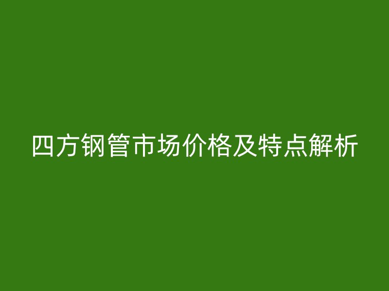 四方钢管市场价格及特点解析