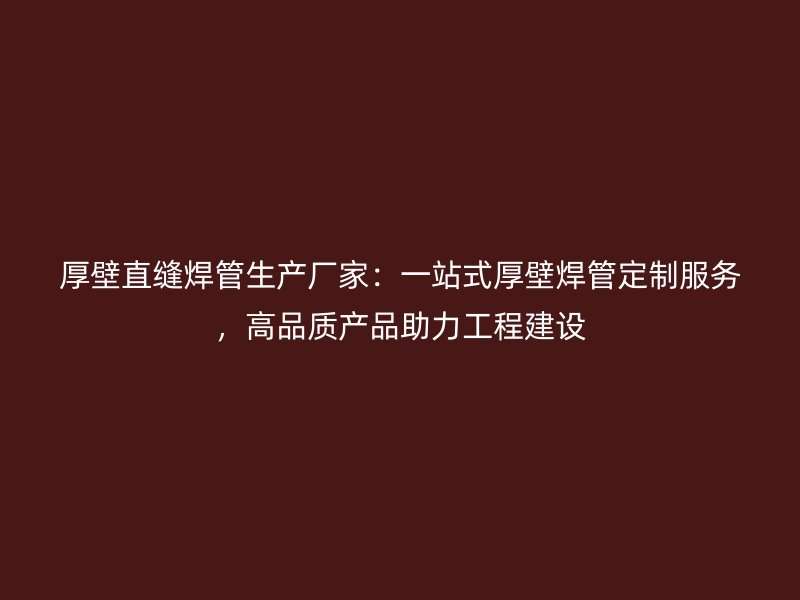 厚壁直缝焊管生产厂家：一站式厚壁焊管定制服务，高品质产品助力工程建设
