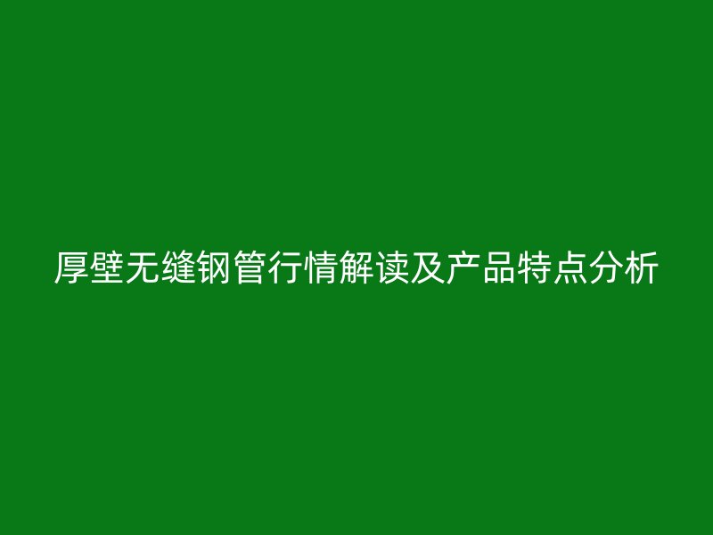 厚壁无缝钢管行情解读及产品特点分析