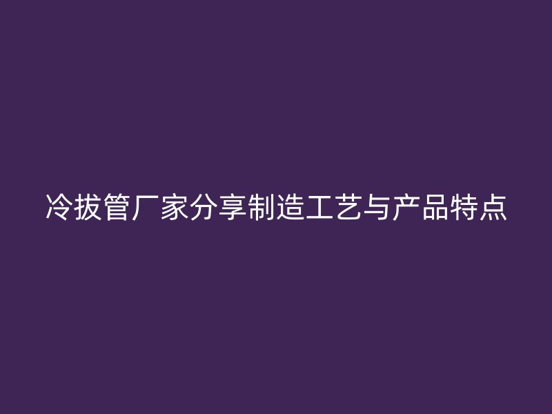 冷拔管厂家分享制造工艺与产品特点
