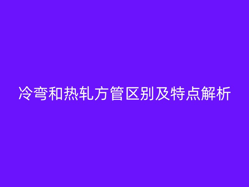 冷弯和热轧方管区别及特点解析