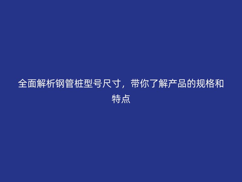 全面解析钢管桩型号尺寸，带你了解产品的规格和特点