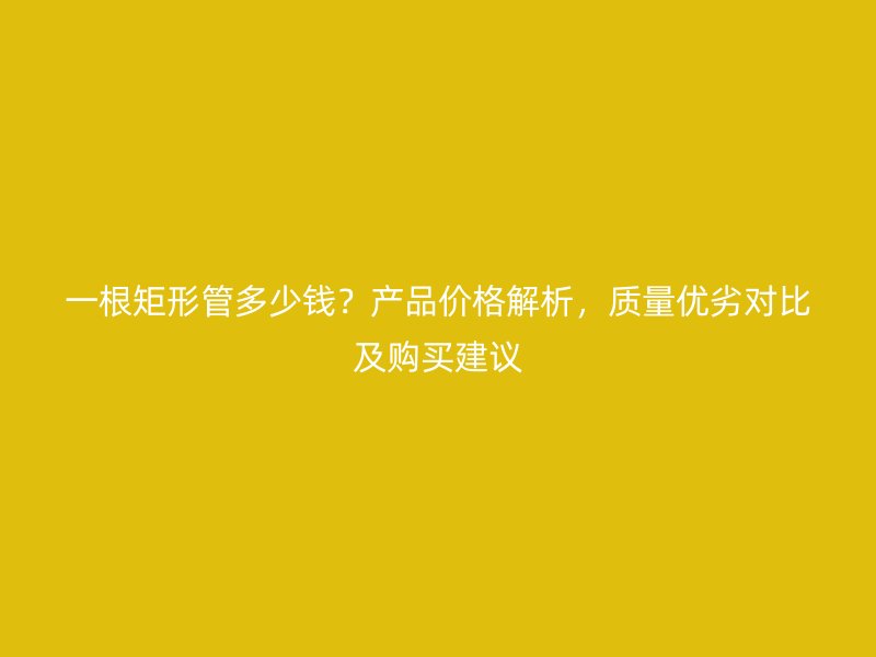 一根矩形管多少钱？产品价格解析，质量优劣对比及购买建议