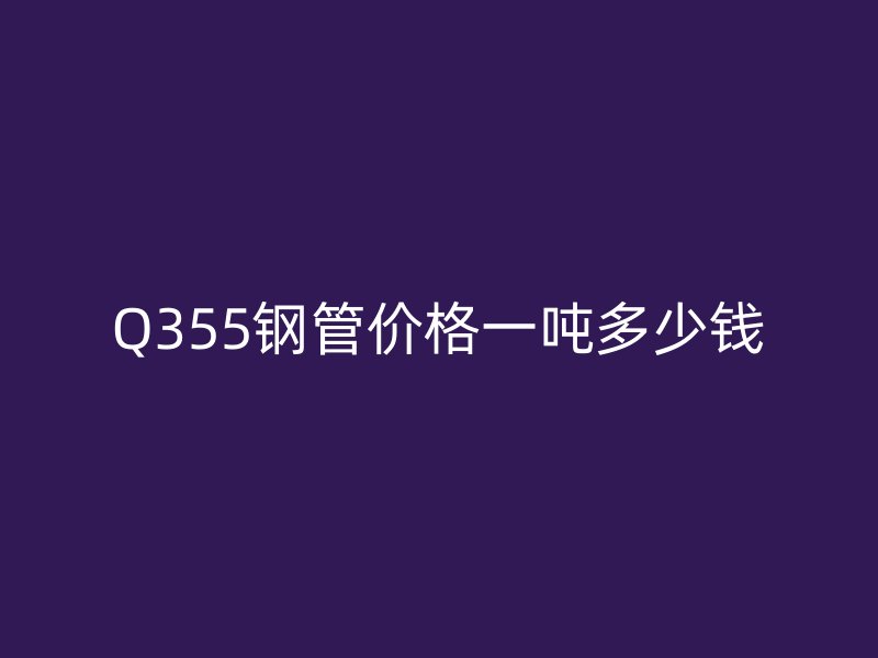 Q355钢管价格一吨多少钱