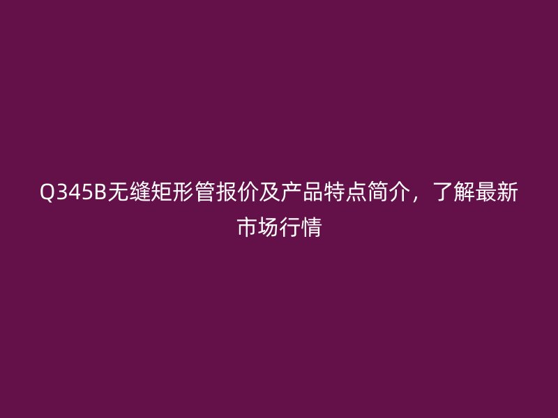 Q345B无缝矩形管报价及产品特点简介，了解最新市场行情