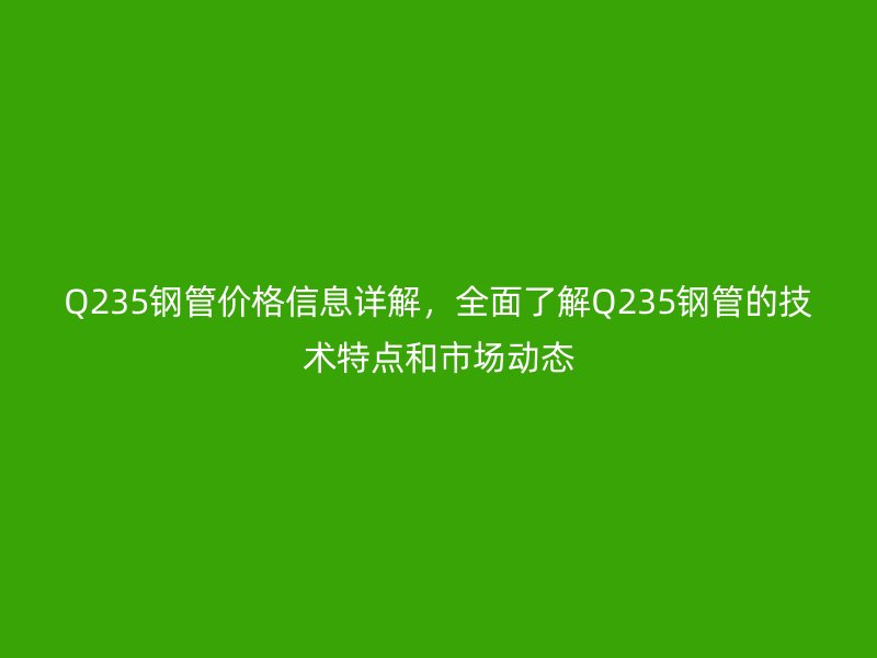 Q235钢管价格信息详解，全面了解Q235钢管的技术特点和市场动态