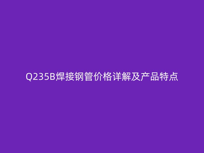 Q235B焊接钢管价格详解及产品特点