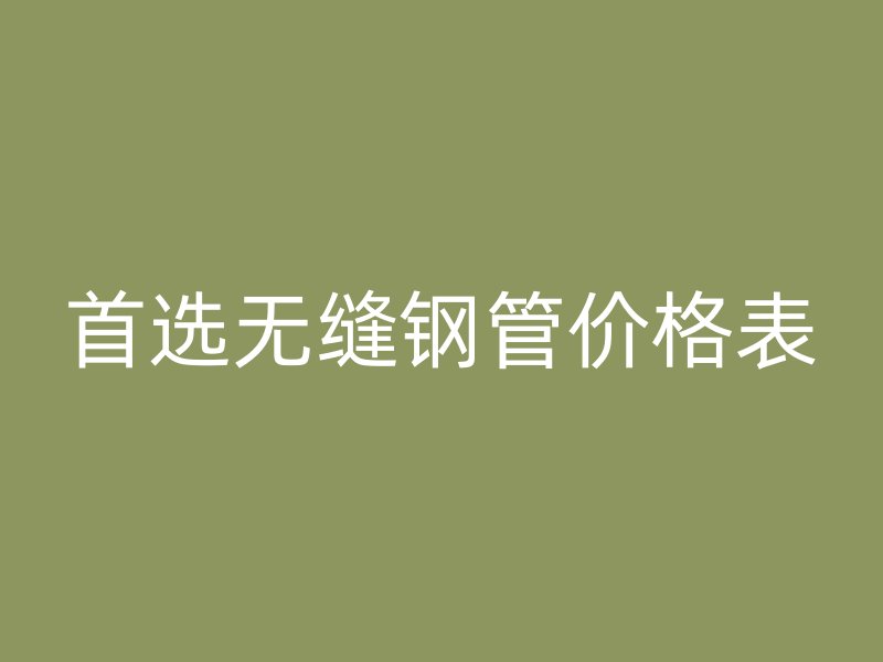 首选无缝钢管价格表