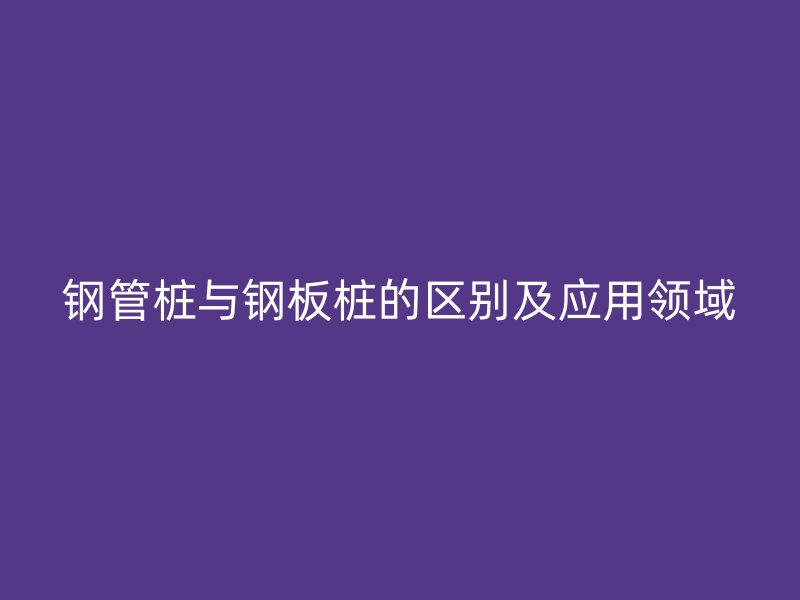 钢管桩与钢板桩的区别及应用领域
