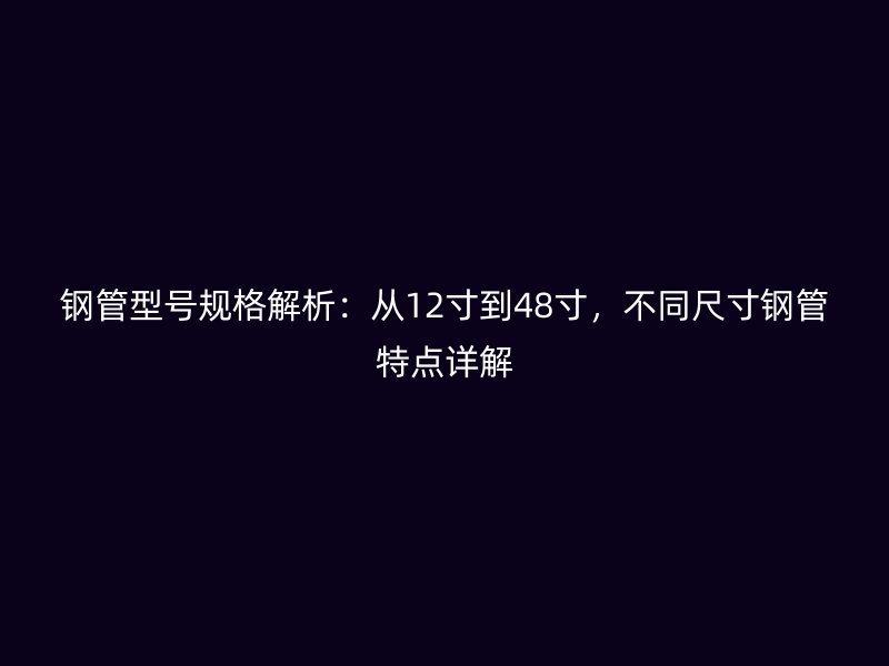 钢管型号规格解析:从12寸到48寸,不同尺寸钢管特点详解