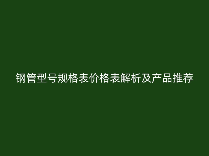 钢管型号规格表价格表解析及产品推荐