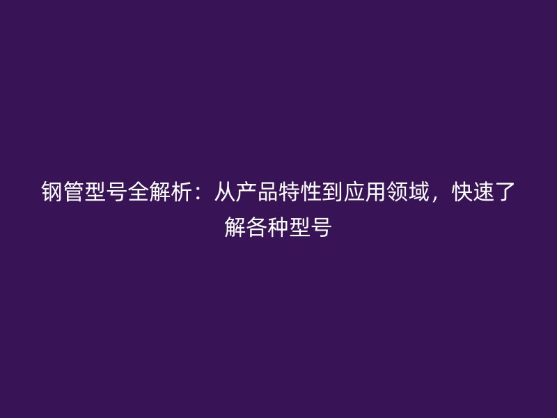 钢管型号全解析:从产品特性到应用领域,快速了解各种型号