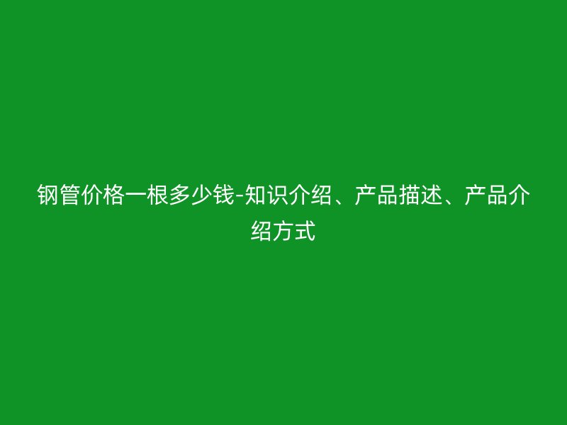 钢管价格一根多少钱-知识介绍、产品描述、产品介绍方式