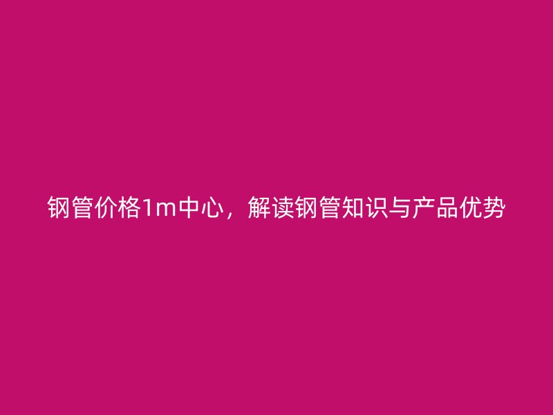 钢管价格1m中心,解读钢管知识与产品优势