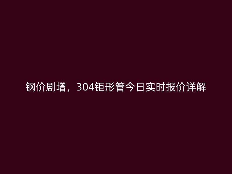 钢价剧增,304钜形管今日实时报价详解