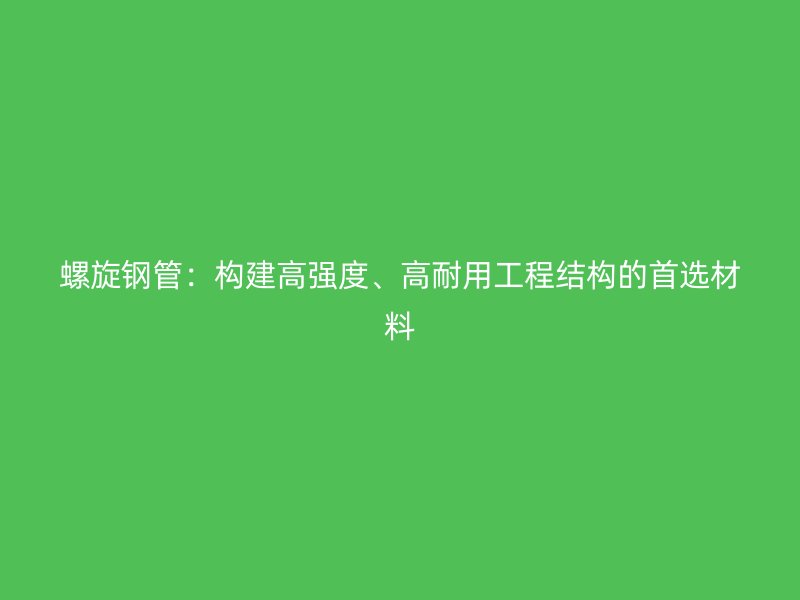 螺旋钢管:构建高强度、高耐用工程结构的首选材料