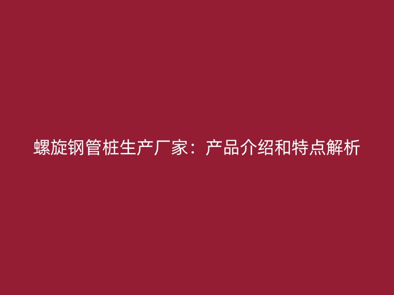 螺旋钢管桩生产厂家:产品介绍和特点解析