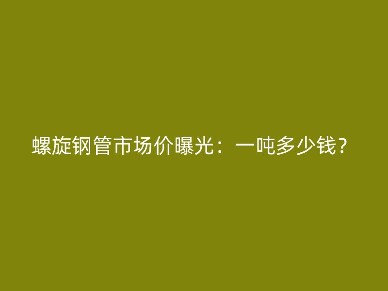 螺旋钢管市场价曝光:一吨多少钱?