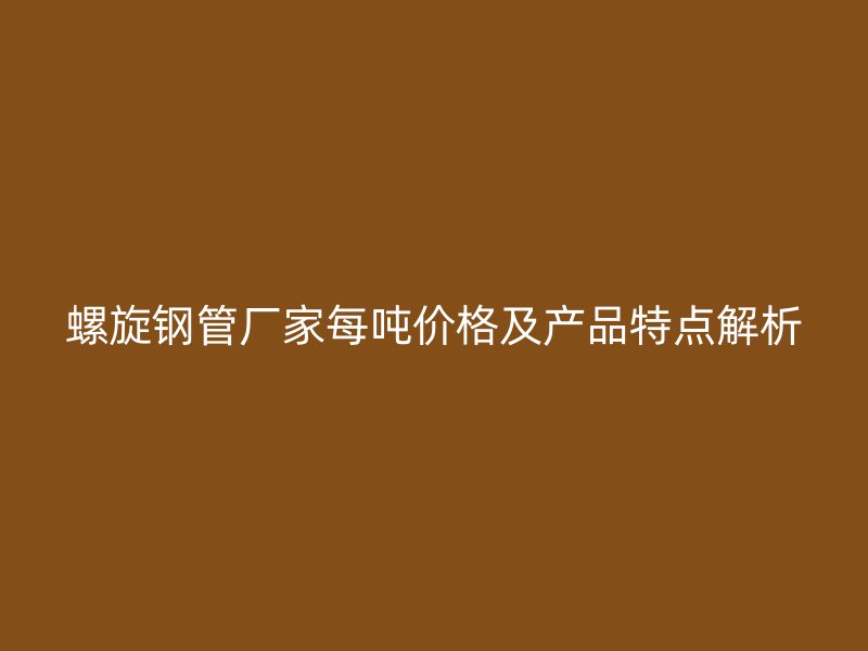 螺旋钢管厂家每吨价格及产品特点解析