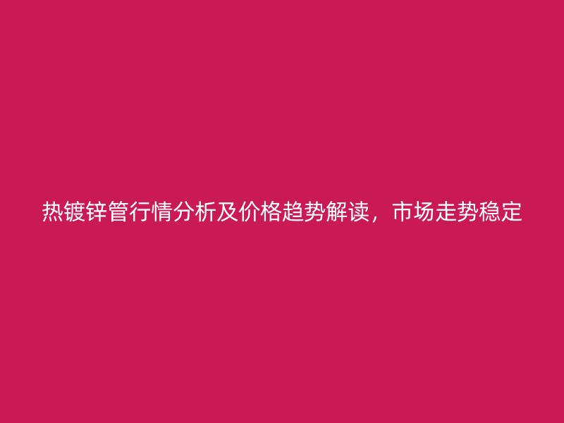 热镀锌管行情分析及价格趋势解读,市场走势稳定