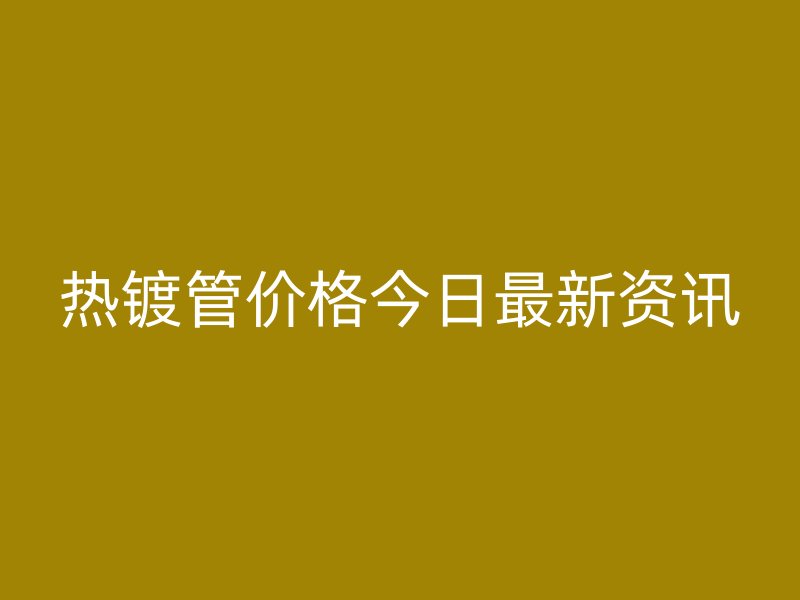 热镀管价格今日最新资讯