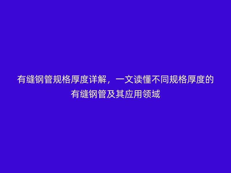 有缝钢管规格厚度详解,一文读懂不同规格厚度的有缝钢管及其应用领域