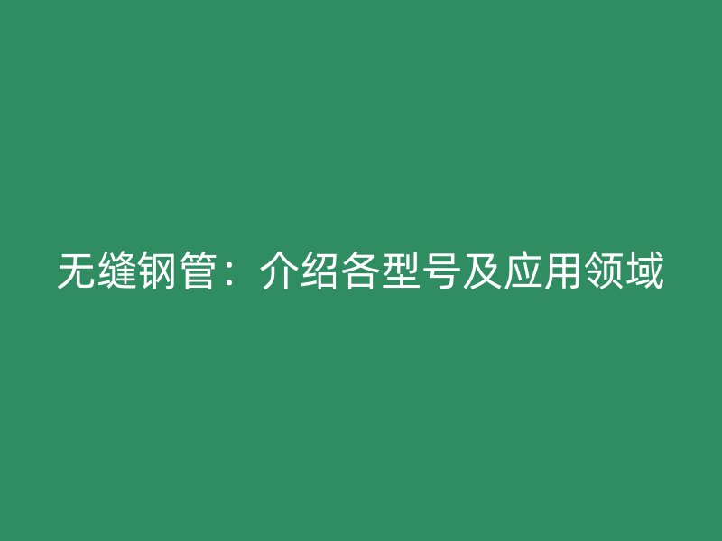 无缝钢管:介绍各型号及应用领域