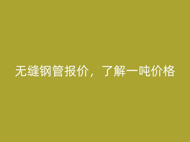 无缝钢管报价,了解一吨价格