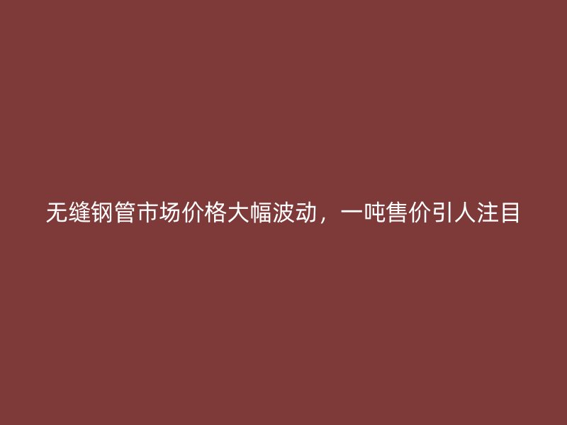 无缝钢管市场价格大幅波动,一吨售价引人注目