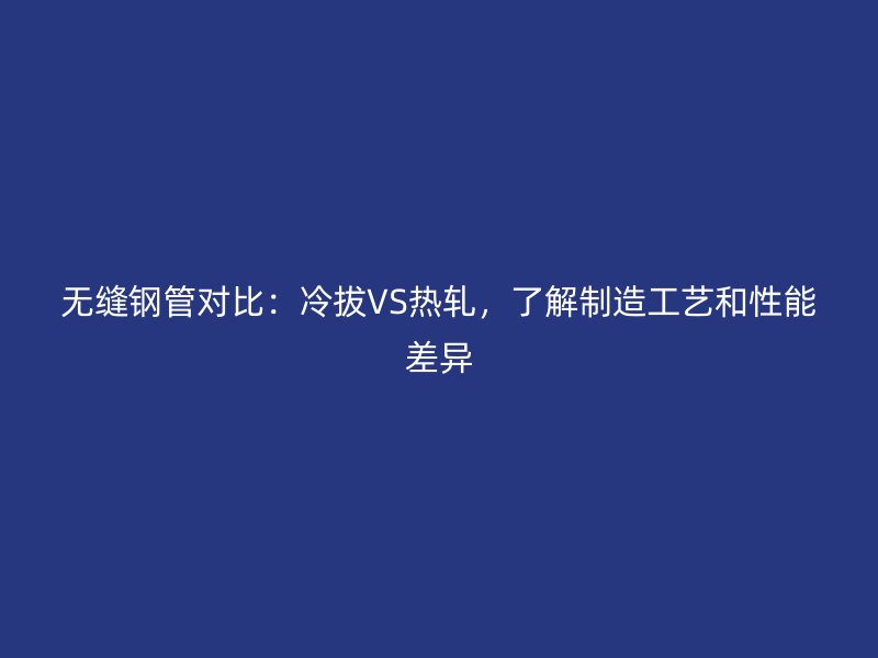 无缝钢管对比:冷拔VS热轧,了解制造工艺和性能差异