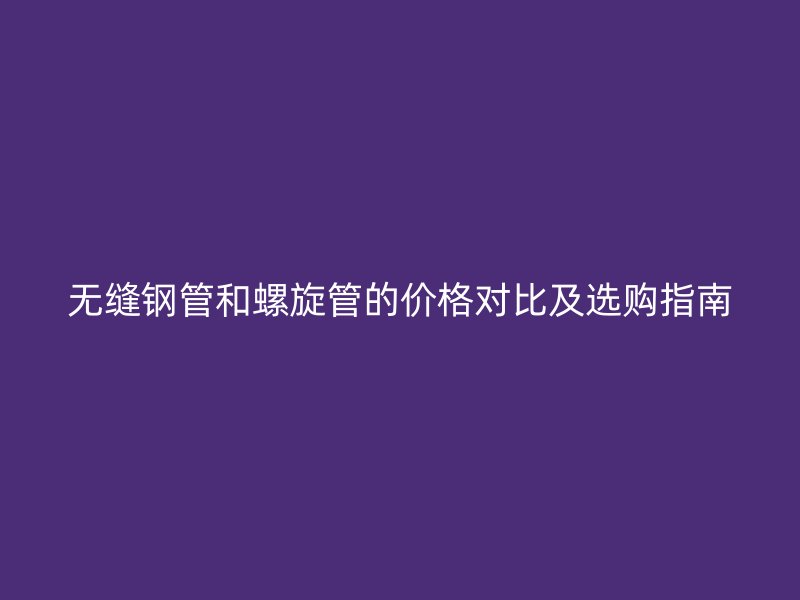 无缝钢管和螺旋管的价格对比及选购指南