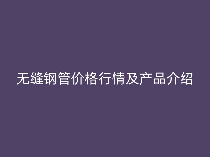 无缝钢管价格行情及产品介绍