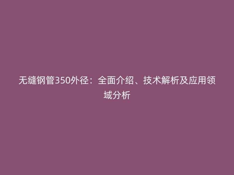 无缝钢管350外径:全面介绍、技术解析及应用领域分析