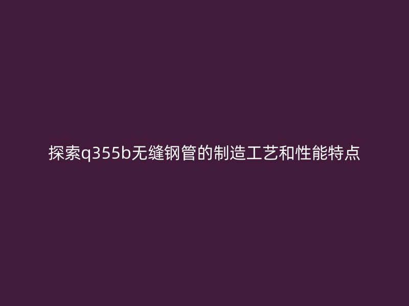 探索q355b无缝钢管的制造工艺和性能特点