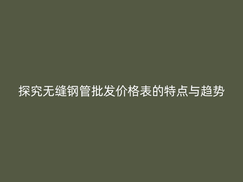 探究无缝钢管批发价格表的特点与趋势