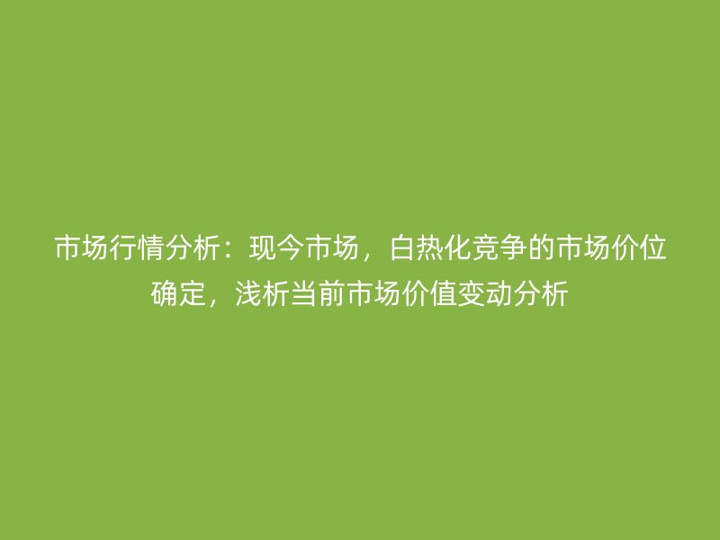 市场行情分析:现今市场,白热化竞争的市场价位确定,浅析当前市场价值变动分析