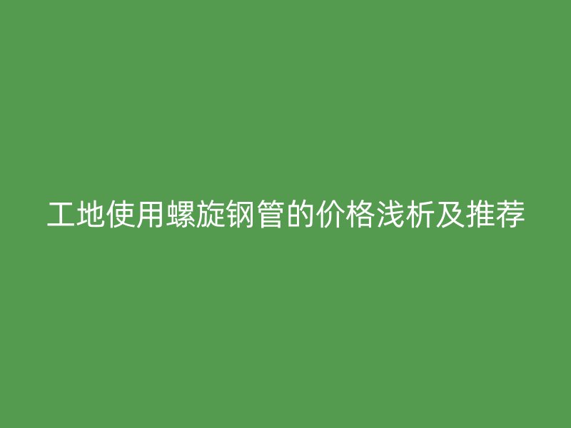 工地使用螺旋钢管的价格浅析及推荐