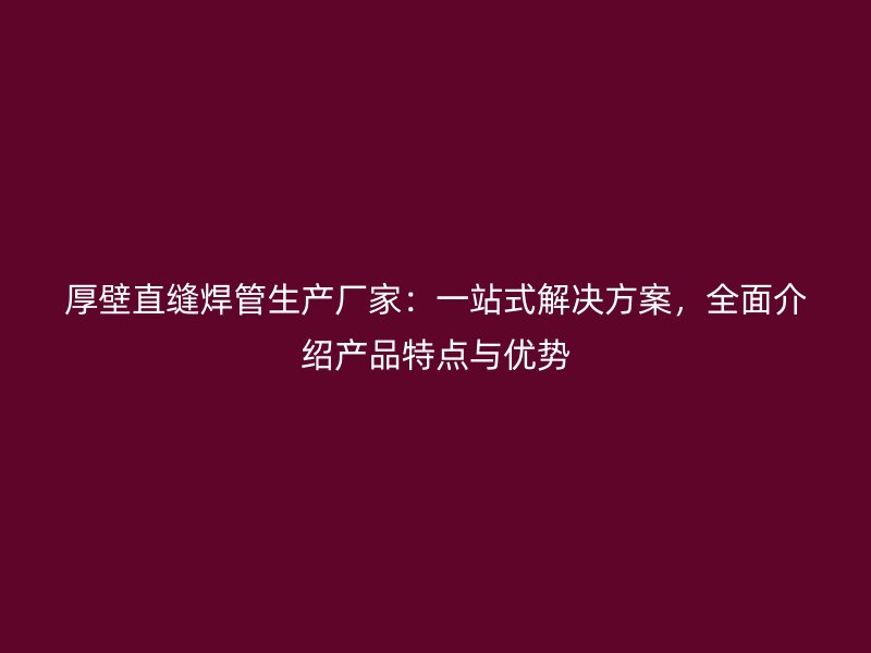 厚壁直缝焊管生产厂家：一站式解决方案，全面介绍产品特点与优势