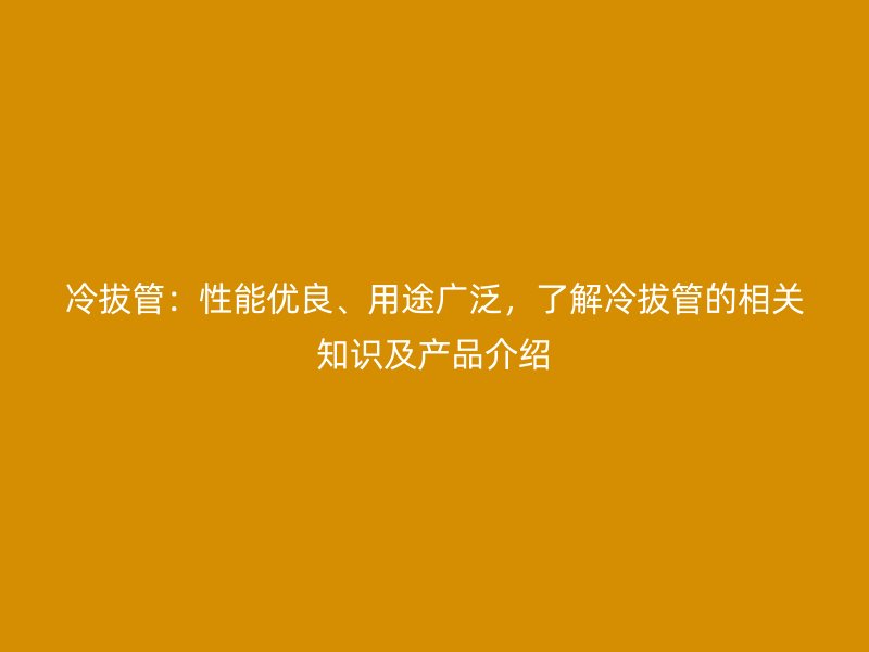 冷拔管:性能优良、用途广泛,了解冷拔管的相关知识及产品介绍