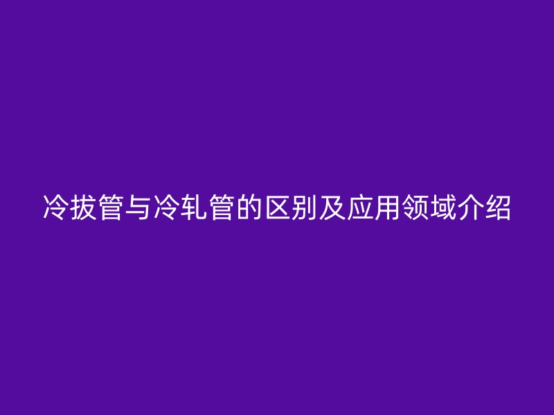 冷拔管与冷轧管的区别及应用领域介绍
