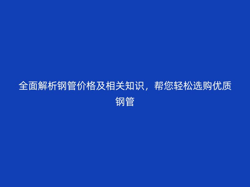 全面解析钢管价格及相关知识，帮您轻松选购优质钢管