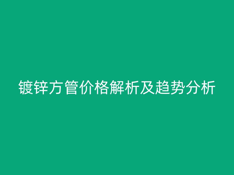 镀锌方管价格解析及趋势分析
