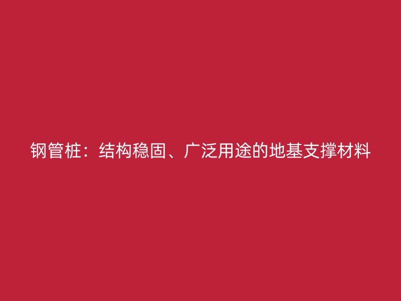 钢管桩:结构稳固、广泛用途的地基支撑材料