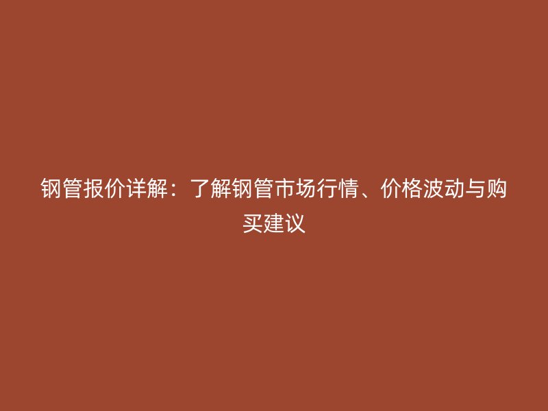 钢管报价详解：了解钢管市场行情、价格波动与购买建议