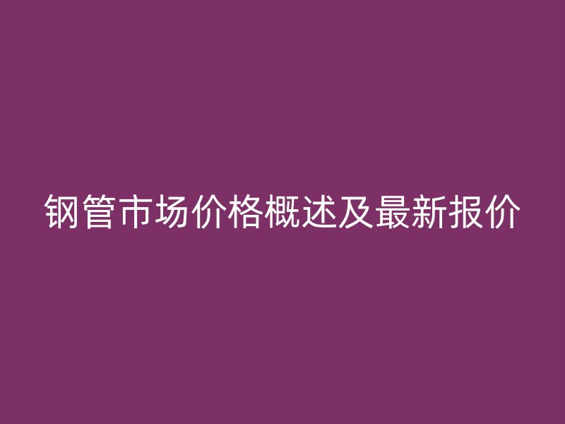 钢管市场价格概述及最新报价