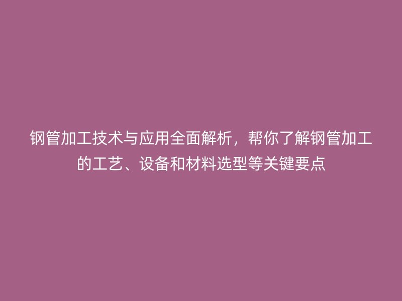 钢管加工技术与应用全面解析，帮你了解钢管加工的工艺、设备和材料选型等关键要点