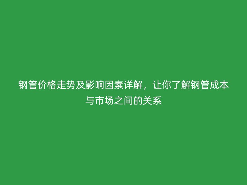 钢管价格走势及影响因素详解，让你了解钢管成本与市场之间的关系