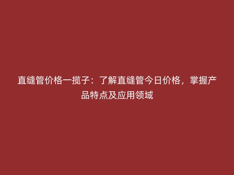 直缝管价格一揽子:了解直缝管今日价格,掌握产品特点及应用领域